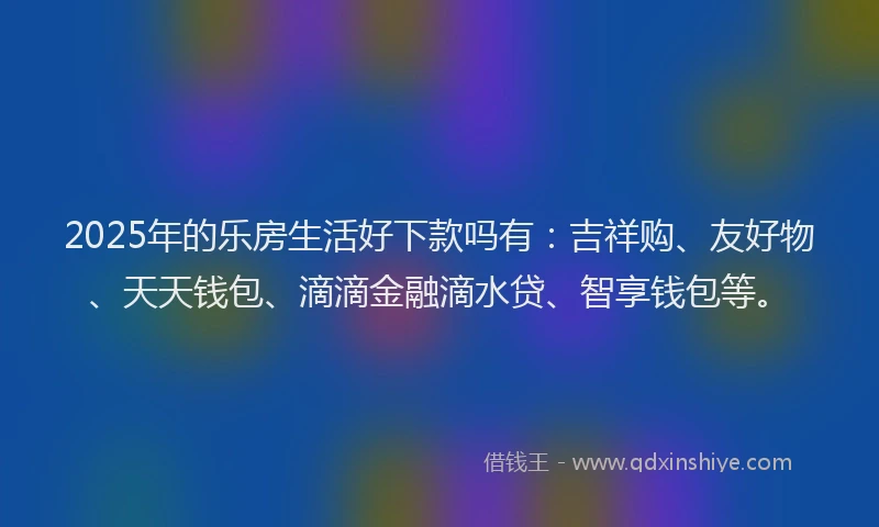2025年的乐房生活好下款吗有：吉祥购、友好物、天天钱包、滴滴金融滴水贷、智享钱包等。