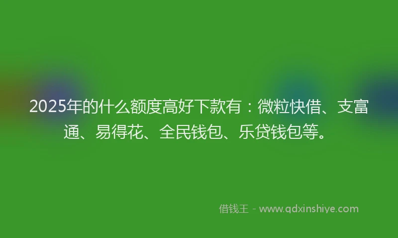 2025年的什么额度高好下款有：微粒快借、支富通、易得花、全民钱包、乐贷钱包等。