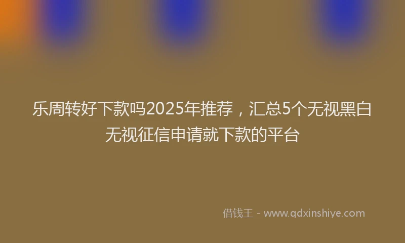 乐周转好下款吗2025年推荐，汇总5个无视黑白无视征信申请就下款的平台