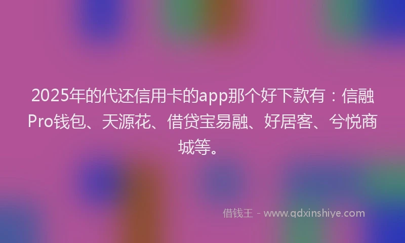 2025年的代还信用卡的app那个好下款有：信融Pro钱包、天源花、借贷宝易融、好居客、兮悦商城等。