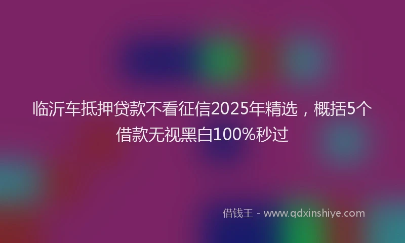临沂车抵押贷款不看征信2025年精选，概括5个借款无视黑白100%秒过