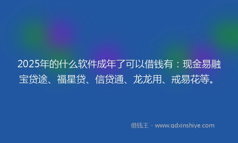 2025年的什么软件成年了可以借钱有：现金易融宝贷途、福星贷、信贷通、龙龙用、戒易花等。