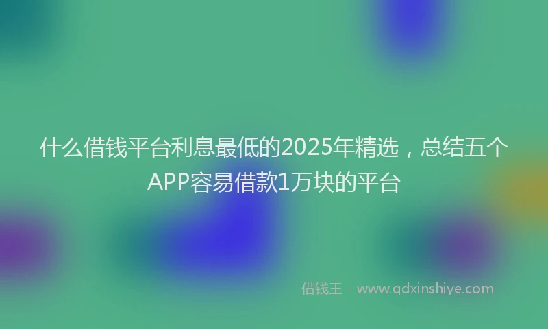 什么借钱平台利息最低的2025年精选,总结五个APP容易借款1万块的平台