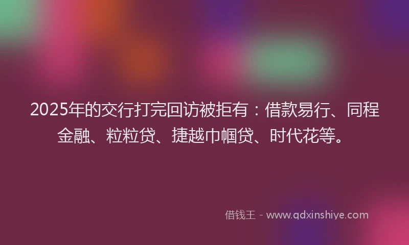 2025年的交行打完回访被拒有：借款易行、同程金融、粒粒贷、捷越巾帼贷、时代花等。