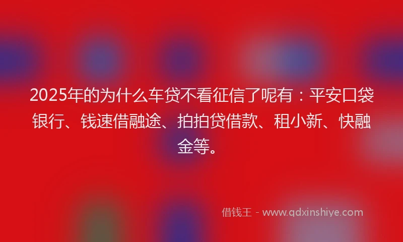 2025年的为什么车贷不看征信了呢有：平安口袋银行、钱速借融途、拍拍贷借款、租小新、快融金等。
