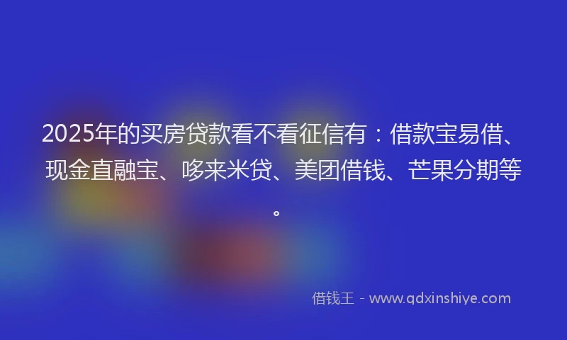 2025年的买房贷款看不看征信有：借款宝易借、现金直融宝、哆来米贷、美团借钱、芒果分期等。