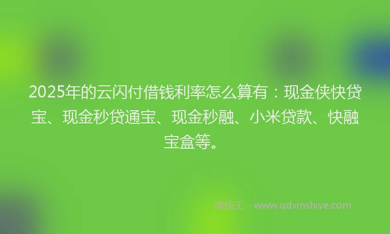 2025年的云闪付借钱利率怎么算有：现金侠快贷宝、现金秒贷通宝、现金秒融、小米贷款、快融宝盒等。