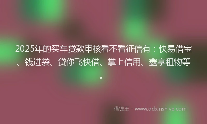 2025年的买车贷款审核看不看征信有：快易借宝、钱进袋、贷你飞快借、掌上信用、鑫享租物等。