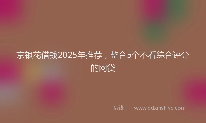 京银花借钱2025年推荐，整合5个不看综合评分的网贷