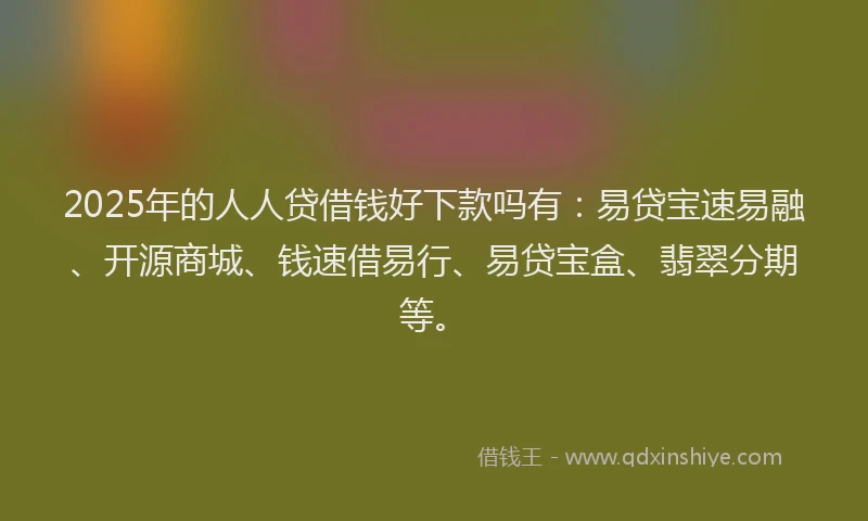 2025年的人人贷借钱好下款吗有：易贷宝速易融、开源商城、钱速借易行、易贷宝盒、翡翠分期等。