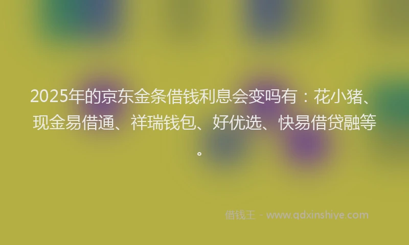 2025年的京东金条借钱利息会变吗有：花小猪、现金易借通、祥瑞钱包、好优选、快易借贷融等。