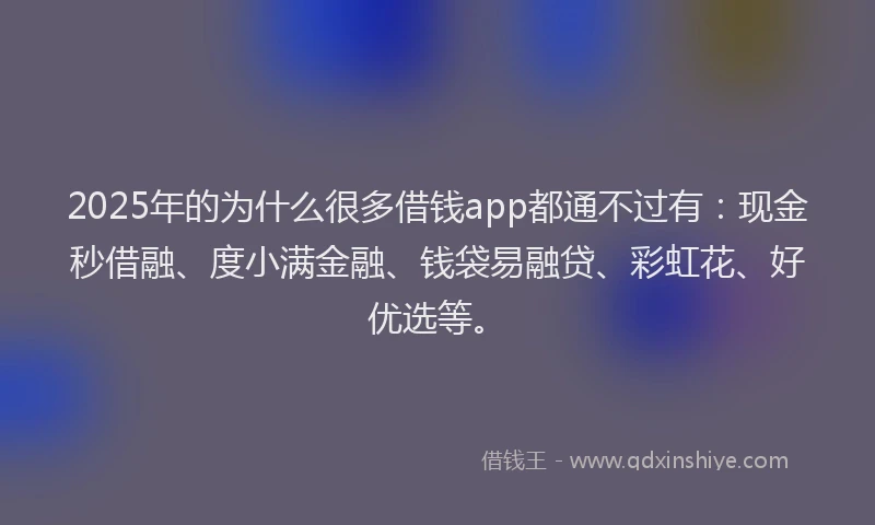 2025年的为什么很多借钱app都通不过有：现金秒借融、度小满金融、钱袋易融贷、彩虹花、好优选等。