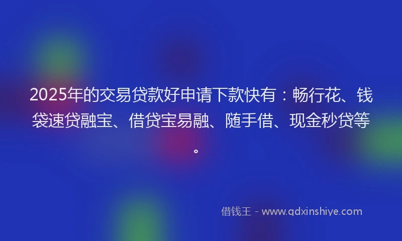 2025年的交易贷款好申请下款快有：畅行花、钱袋速贷融宝、借贷宝易融、随手借、现金秒贷等。