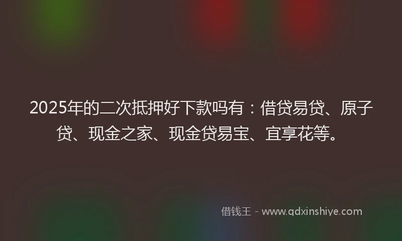 2025年的二次抵押好下款吗有：借贷易贷、原子贷、现金之家、现金贷易宝、宜享花等。