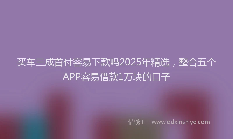 买车三成首付容易下款吗2025年精选，整合五个APP容易借款1万块的口子