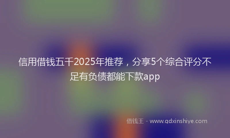 信用借钱五千2025年推荐，分享5个综合评分不足有负债都能下款app