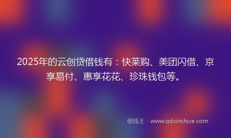 2025年的云创贷借钱有：快莱购、美团闪借、京享易付、惠享花花、珍珠钱包等。