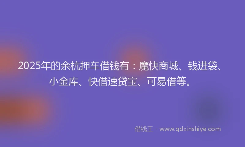 2025年的余杭押车借钱有：魔快商城、钱进袋、小金库、快借速贷宝、可易借等。