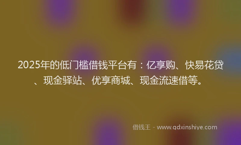 2025年的低门槛借钱平台有：亿享购、快易花贷、现金驿站、优享商城、现金流速借等。