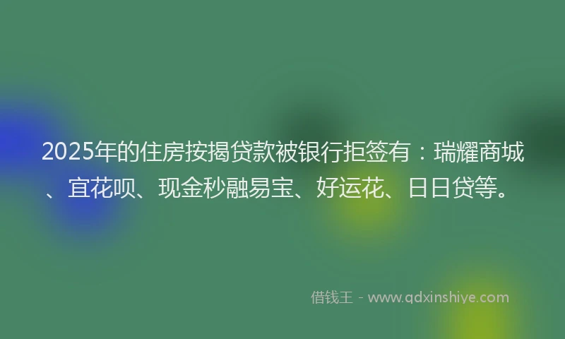 2025年的住房按揭贷款被银行拒签有：瑞耀商城、宜花呗、现金秒融易宝、好运花、日日贷等。