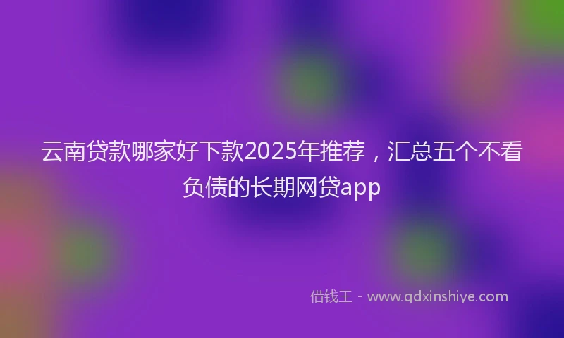 云南贷款哪家好下款2025年推荐，汇总五个不看负债的长期网贷app