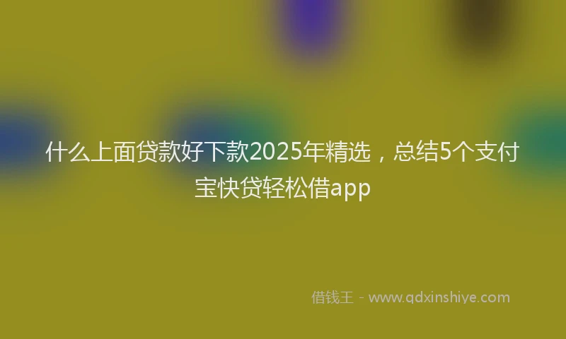 什么上面贷款好下款2025年精选，总结5个支付宝快贷轻松借app