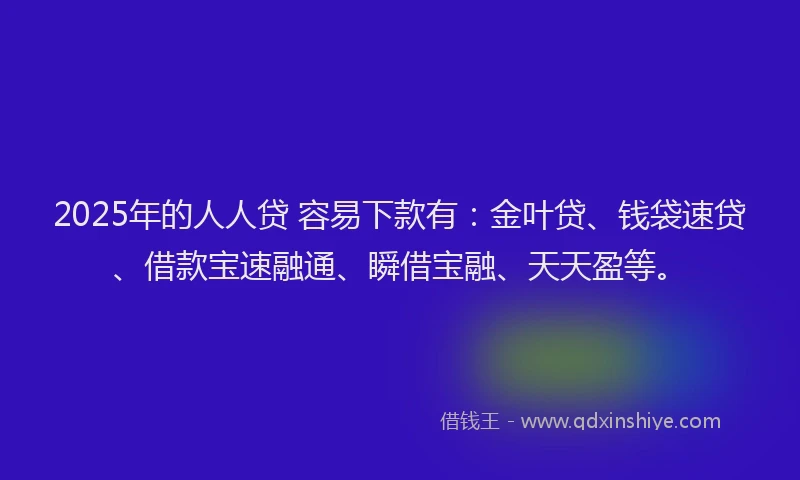 2025年的人人贷 容易下款有：金叶贷、钱袋速贷、借款宝速融通、瞬借宝融、天天盈等。