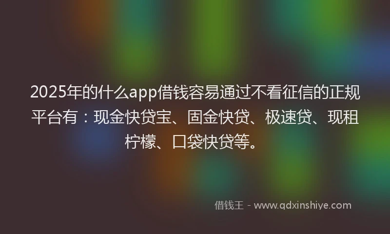 2025年的什么app借钱容易通过不看征信的正规平台有：现金快贷宝、固金快贷、极速贷、现租柠檬、口袋快贷等。
