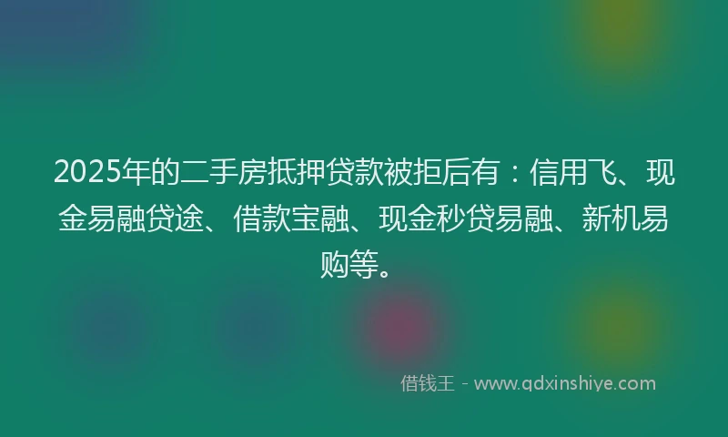 2025年的二手房抵押贷款被拒后有：信用飞、现金易融贷途、借款宝融、现金秒贷易融、新机易购等。