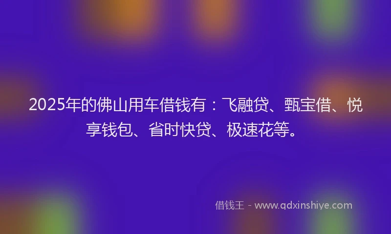 2025年的佛山用车借钱有：飞融贷、甄宝借、悦享钱包、省时快贷、极速花等。