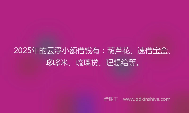 2025年的云浮小额借钱有：葫芦花、速借宝盒、哆哆米、琉璃贷、理想给等。