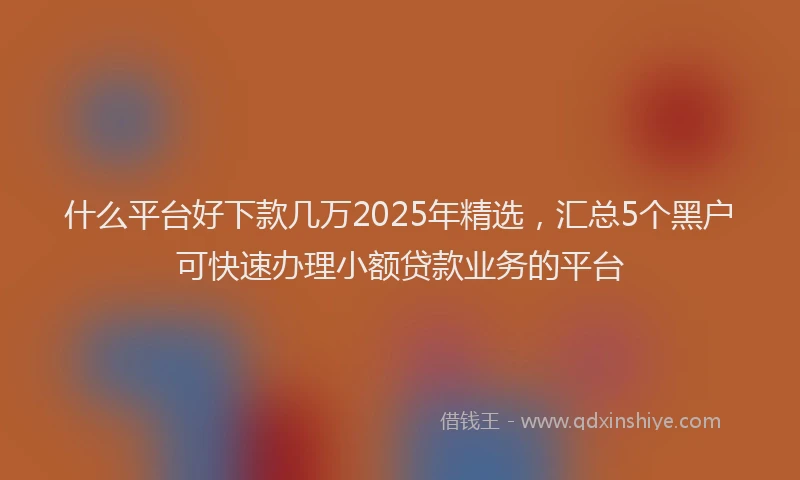 什么平台好下款几万2025年精选，汇总5个黑户可快速办理小额贷款业务的平台