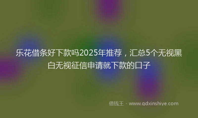 乐花借条好下款吗2025年推荐，汇总5个无视黑白无视征信申请就下款的口子