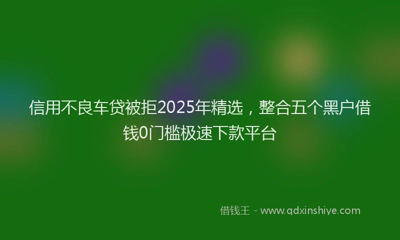 信用不良车贷被拒2025年精选，整合五个黑户借钱0门槛极速下款平台