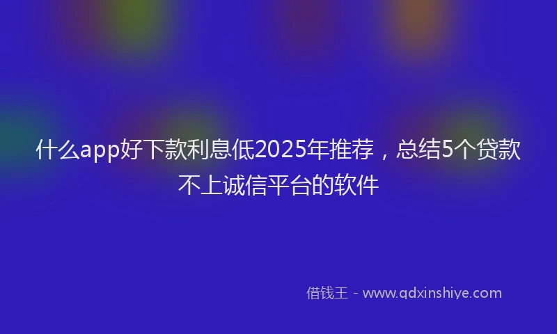 什么app好下款利息低2025年推荐，总结5个贷款不上诚信平台的软件