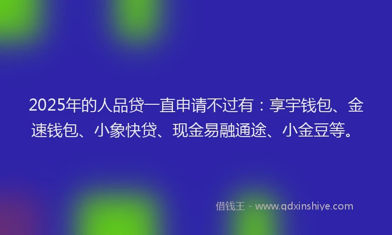 2025年的人品贷一直申请不过有：享宇钱包、金速钱包、小象快贷、现金易融通途、小金豆等。