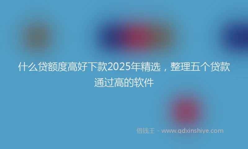 什么贷额度高好下款2025年精选，整理五个贷款通过高的软件