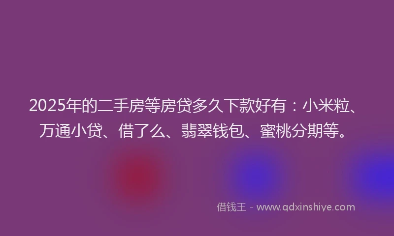 2025年的二手房等房贷多久下款好有：小米粒、万通小贷、借了么、翡翠钱包、蜜桃分期等。