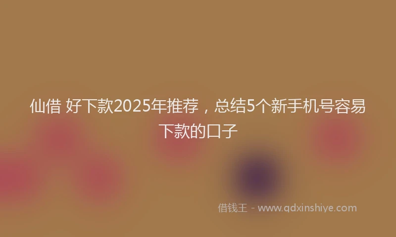 仙借 好下款2025年推荐，总结5个新手机号容易下款的口子
