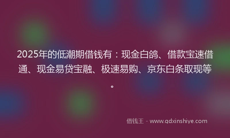 2025年的低潮期借钱有：现金白鸽、借款宝速借通、现金易贷宝融、极速易购、京东白条取现等。