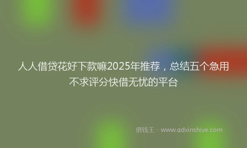 人人借贷花好下款嘛2025年推荐，总结五个急用不求评分快借无忧的平台