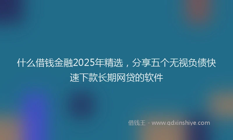 什么借钱金融2025年精选，分享五个无视负债快速下款长期网贷的软件
