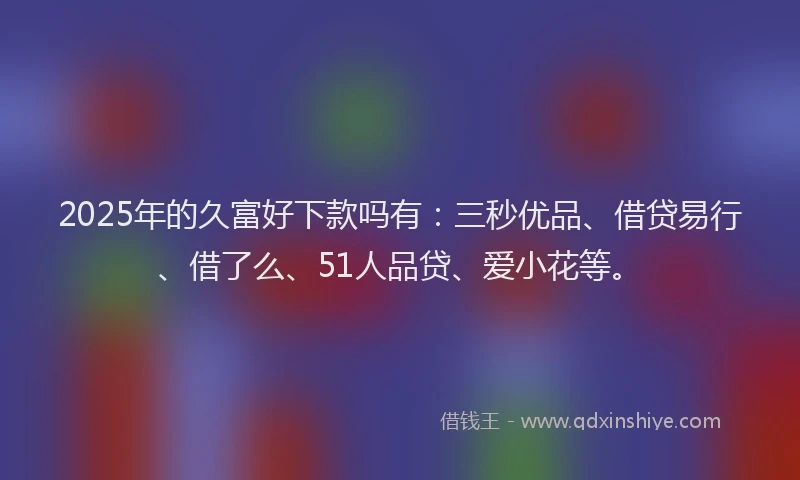 2025年的久富好下款吗有：三秒优品、借贷易行、借了么、51人品贷、爱小花等。