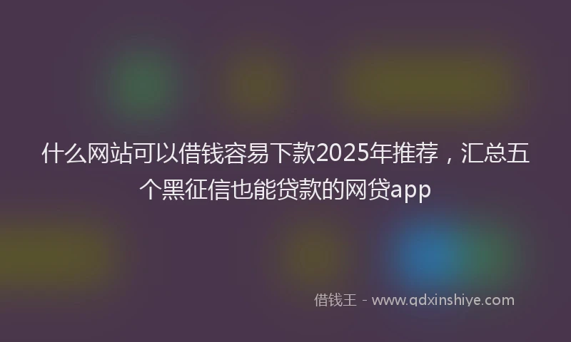 什么网站可以借钱容易下款2025年推荐，汇总五个黑征信也能贷款的网贷app