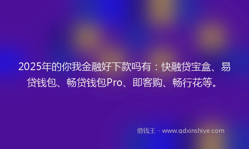 2025年的你我金融好下款吗有：快融贷宝盒、易贷钱包、畅贷钱包Pro、即客购、畅行花等。