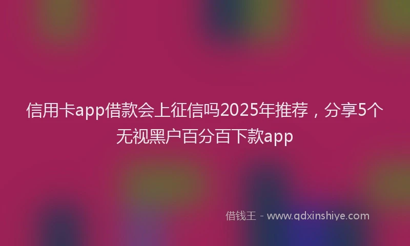 信用卡app借款会上征信吗2025年推荐，分享5个无视黑户百分百下款app