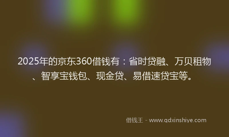2025年的京东360借钱有:省时贷融、万贝租物、智享宝钱包、现金贷、易借速贷宝等。