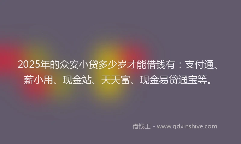2025年的众安小贷多少岁才能借钱有：支付通、薪小用、现金站、天天富、现金易贷通宝等。