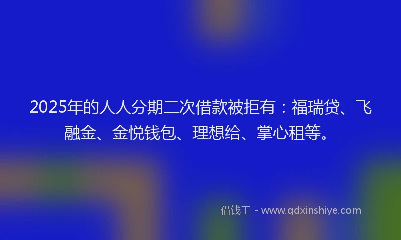 2025年的人人分期二次借款被拒有:福瑞贷、飞融金、金悦钱包、理想给、掌心租等。