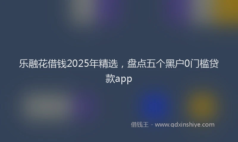 乐融花借钱2025年精选，盘点五个黑户0门槛贷款app